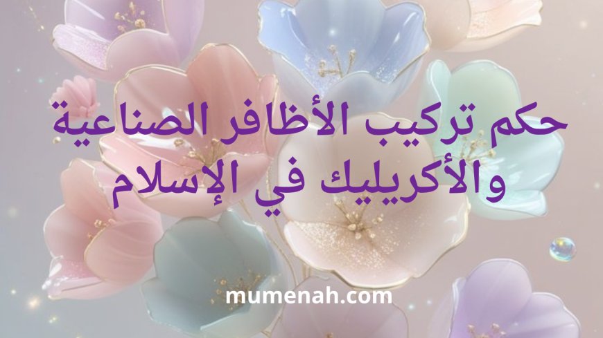 حكم تركيب الأظافر الصناعية والأكريليك في الإسلام: فتوى شرعية شاملة للنساء