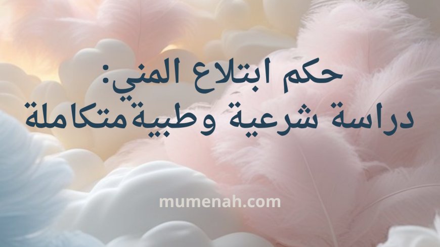 حكم ابتلاع المني: دراسة شرعية وطبية متكاملة