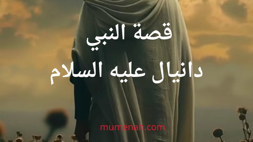 قصة النبي دانيال عليه السلام: نبي الحكمة والثبات في وجه المحن