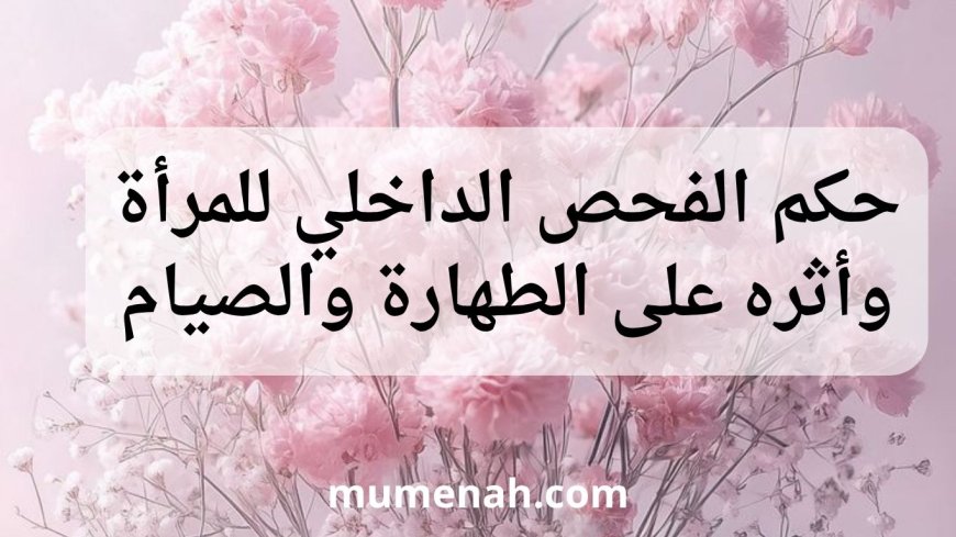 حكم الفحص الداخلي للمرأة وأثره على الطهارة والصيام