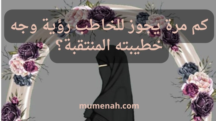 كم مرة يجوز للخاطب رؤية وجه خطيبته المنتقبة؟