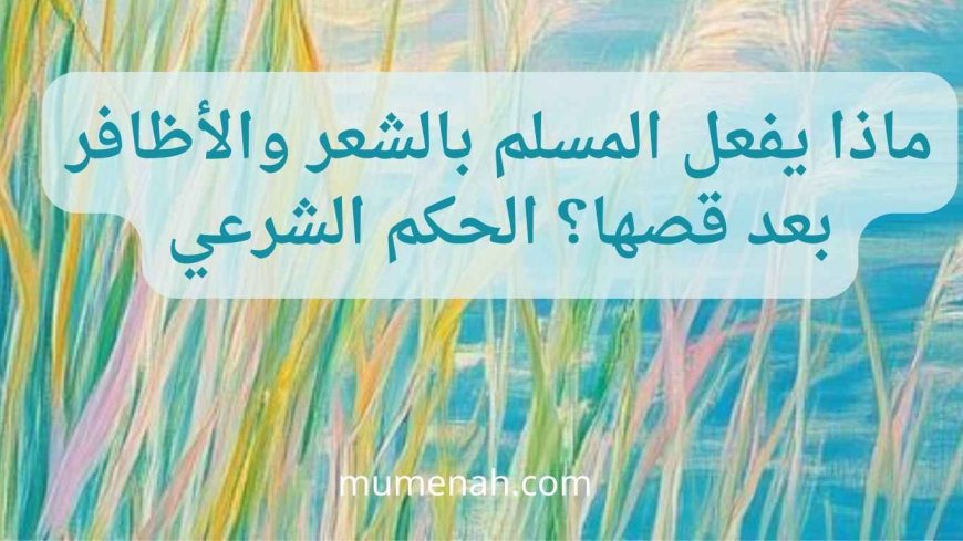 ماذا يفعل المسلم بالشعر والأظافر بعد قصها؟ الحكم الشرعي