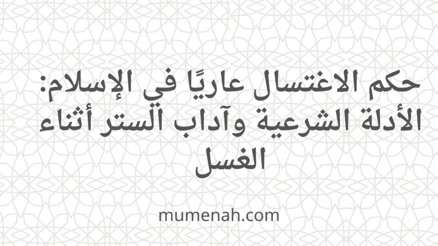 حكم الاغتسال عاريًا في الإسلام: الأدلة الشرعية وآداب الستر أثناء الغسل