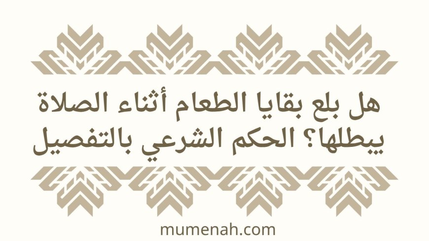 هل بلع بقايا الطعام أثناء الصلاة يبطلها؟ الحكم الشرعي بالتفصيل
