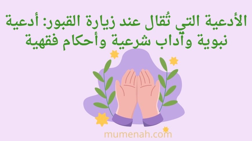 الأدعية التي تُقال عند زيارة القبور: أدعية نبوية وآداب شرعية وأحكام فقهية