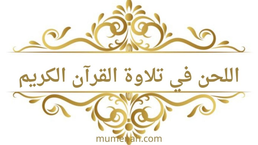 اللحن في تلاوة القرآن الكريم | تعريف اللحن الجلي واللحن الخفي وأقسامهما وأحكامهما بالتفصيل