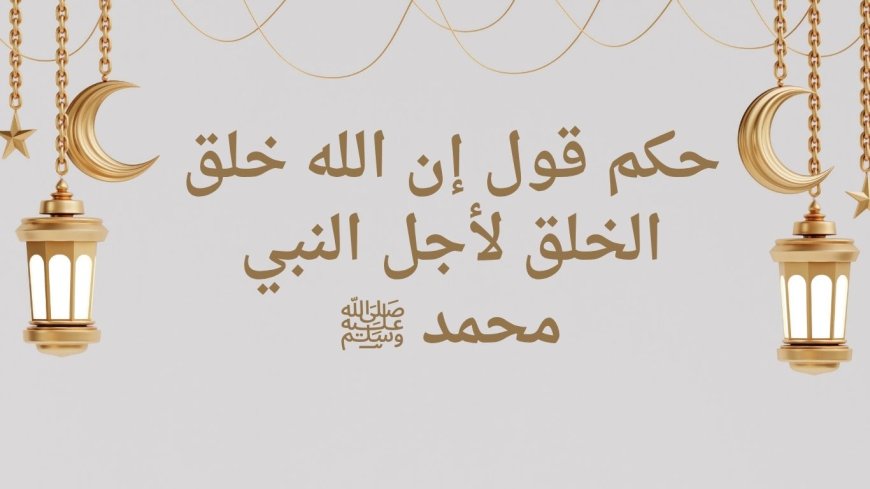 حكم قول إن الله خلق الخلق لأجل النبي محمد ﷺ: دراسة عقدية حديثية موسعة