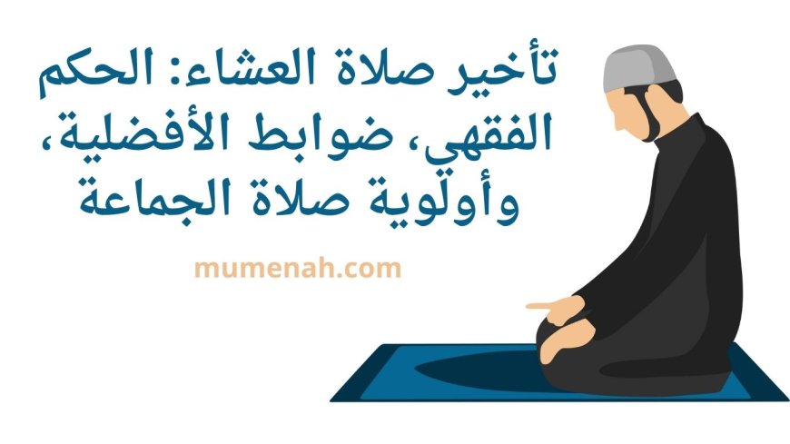 تأخير صلاة العشاء: الحكم الفقهي، ضوابط الأفضلية، وأولوية صلاة الجماعة