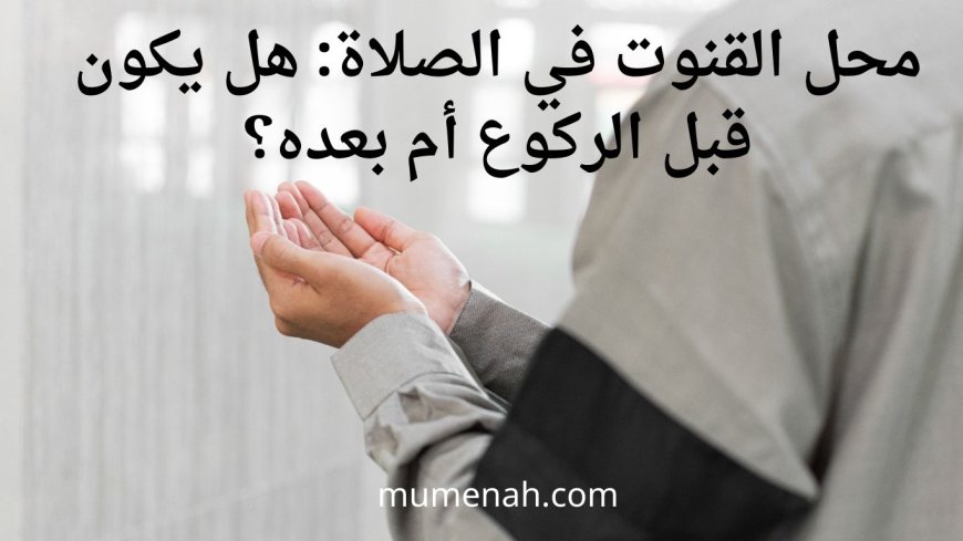 محل القنوت في الصلاة: هل يكون قبل الركوع أم بعده؟