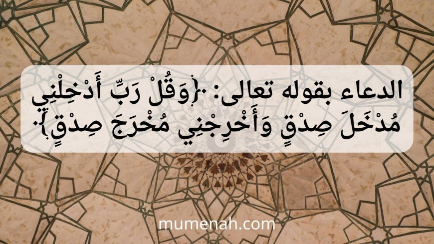 الدعاء بقوله تعالى: ﴿وَقُلْ رَبِّ أَدْخِلْنِي مُدْخَلَ صِدْقٍ وَأَخْرِجْنِي مُخْرَجَ صِدْقٍ﴾