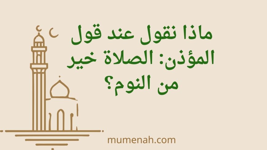 ماذا نقول عند قول المؤذن: الصلاة خير من النوم؟