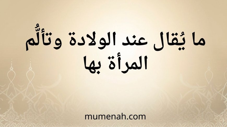 (الدعاء عند الولادة)ما يُقال عند الولادة وتألُّم المرأة بها